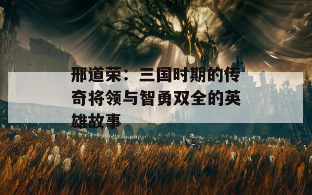 邢道荣：三国时期的传奇将领与智勇双全的英雄故事