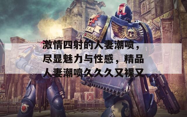 激情四射的人妻潮喷，尽显魅力与性感，精品人妻潮喷久久久又裸又