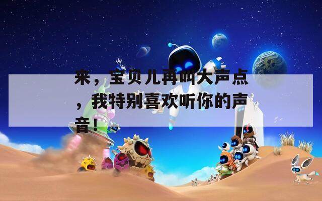 来，宝贝儿再叫大声点，我特别喜欢听你的声音！
