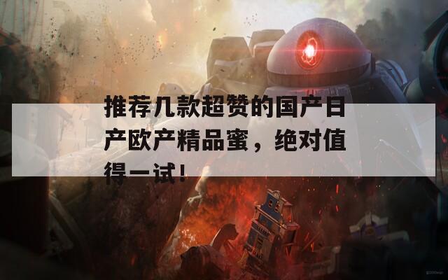 推荐几款超赞的国产日产欧产精品蜜，绝对值得一试！