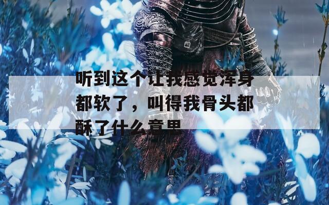 听到这个让我感觉浑身都软了，叫得我骨头都酥了什么意思