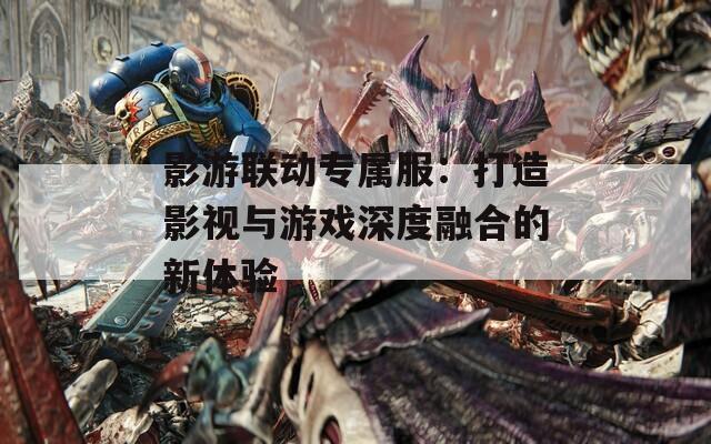 影游联动专属服：打造影视与游戏深度融合的新体验