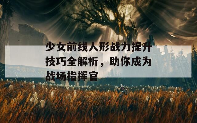少女前线人形战力提升技巧全解析，助你成为战场指挥官