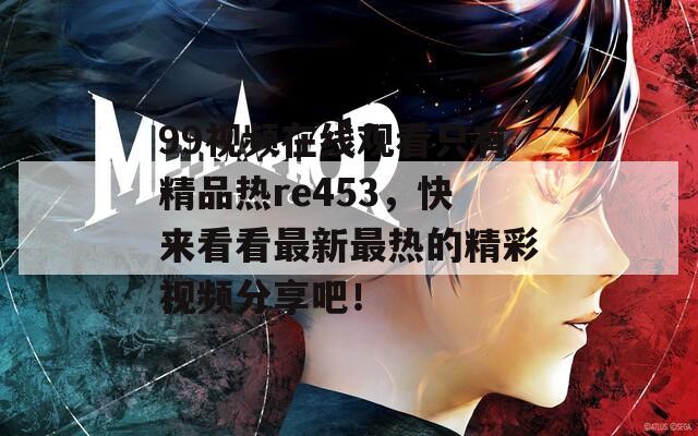 99视频在线观看只有精品热re453，快来看看最新最热的精彩视频分享吧！