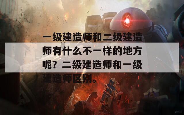 一级建造师和二级建造师有什么不一样的地方呢？二级建造师和一级建造师区别。