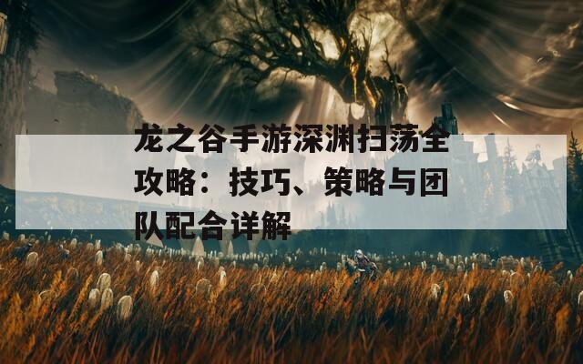 龙之谷手游深渊扫荡全攻略：技巧、策略与团队配合详解