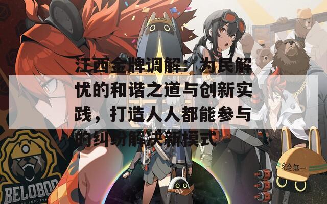 江西金牌调解：为民解忧的和谐之道与创新实践，打造人人都能参与的纠纷解决新模式