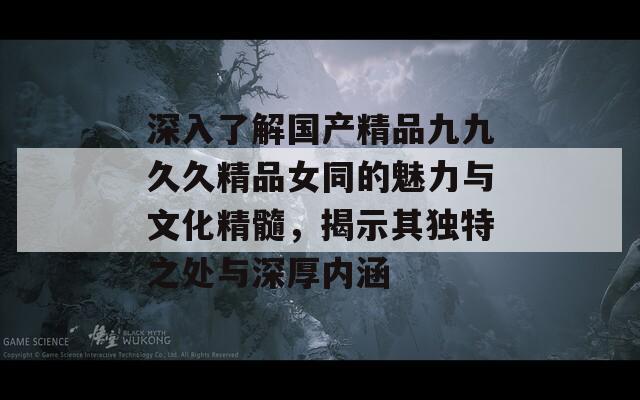 深入了解国产精品九九久久精品女同的魅力与文化精髓，揭示其独特之处与深厚内涵