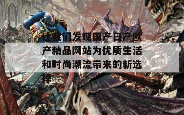 让我们发现国产日产欧产精品网站为优质生活和时尚潮流带来的新选择