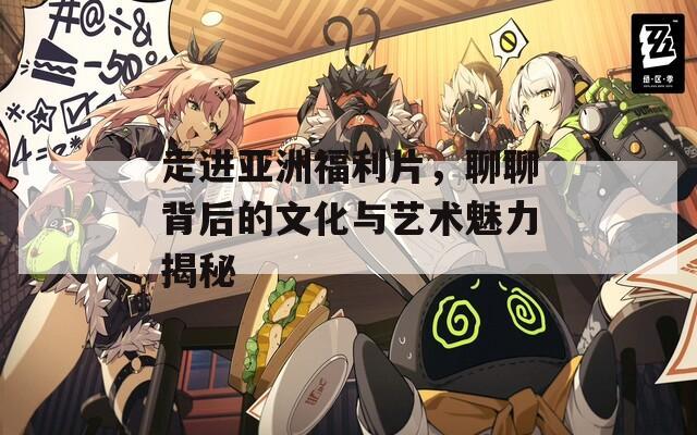 走进亚洲福利片，聊聊背后的文化与艺术魅力揭秘