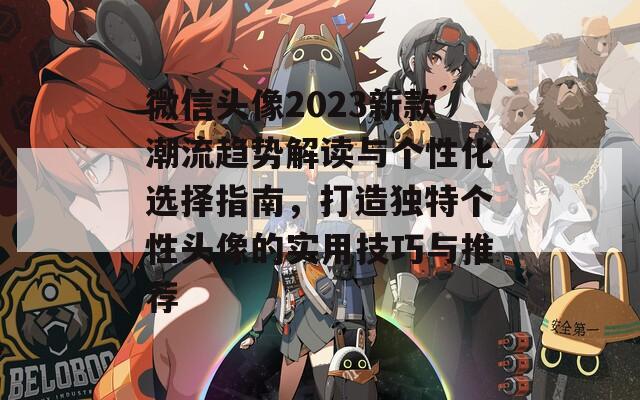 微信头像2023新款潮流趋势解读与个性化选择指南，打造独特个性头像的实用技巧与推荐