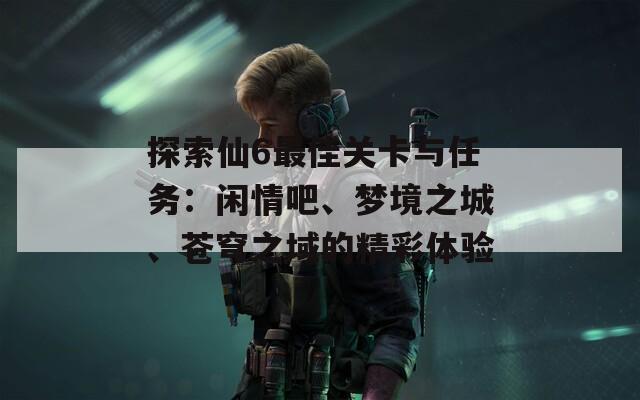 探索仙6最佳关卡与任务：闲情吧、梦境之城、苍穹之域的精彩体验