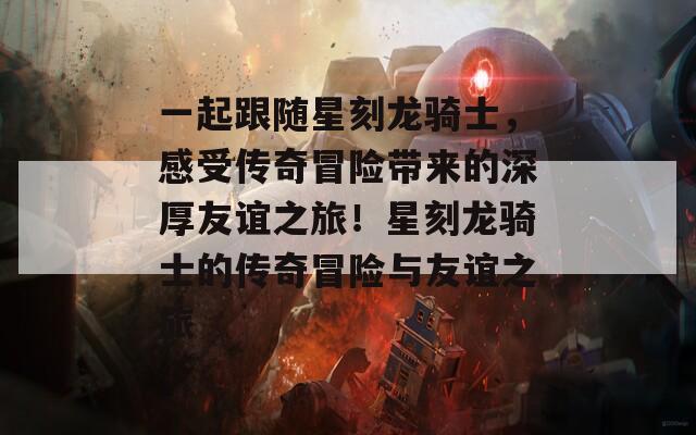 一起跟随星刻龙骑士，感受传奇冒险带来的深厚友谊之旅！星刻龙骑士的传奇冒险与友谊之旅