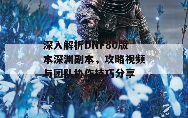 深入解析DNF80版本深渊副本，攻略视频与团队协作技巧分享