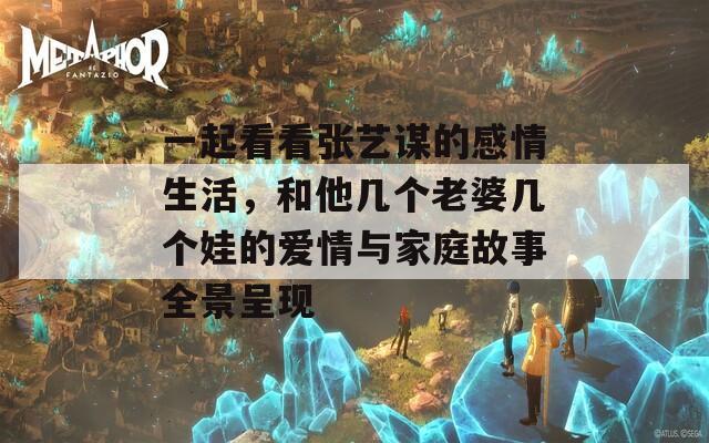 一起看看张艺谋的感情生活，和他几个老婆几个娃的爱情与家庭故事全景呈现