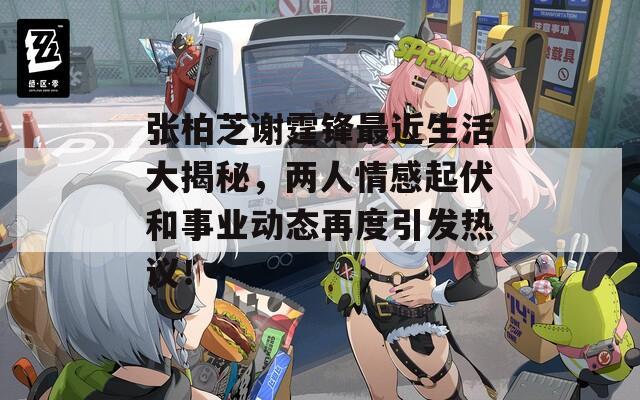 张柏芝谢霆锋最近生活大揭秘，两人情感起伏和事业动态再度引发热议！
