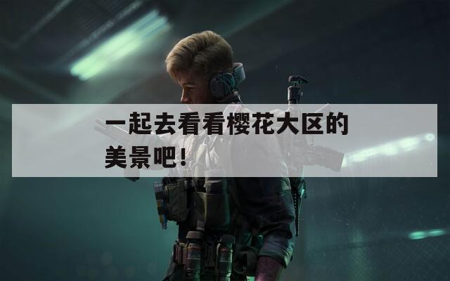 一起去看看樱花大区的美景吧！