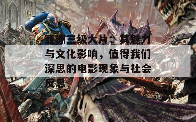 亚洲三级大片：其魅力与文化影响，值得我们深思的电影现象与社会反思
