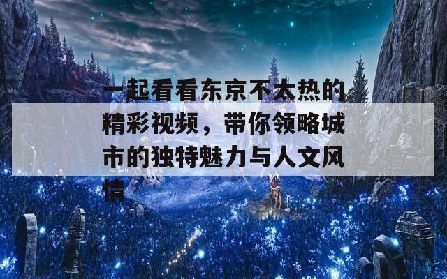 一起看看东京不太热的精彩视频，带你领略城市的独特魅力与人文风情