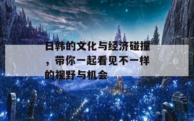 日韩的文化与经济碰撞，带你一起看见不一样的视野与机会