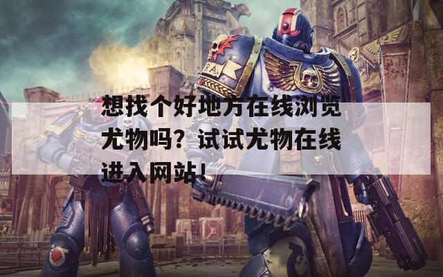 想找个好地方在线浏览尤物吗？试试尤物在线进入网站！