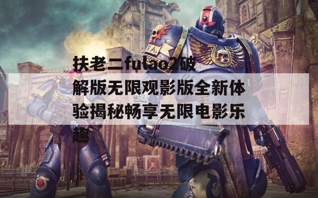 扶老二fulao2破解版无限观影版全新体验揭秘畅享无限电影乐趣