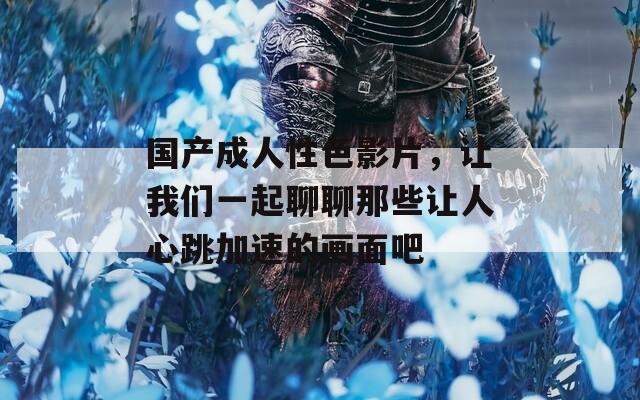 国产成人性色影片，让我们一起聊聊那些让人心跳加速的画面吧