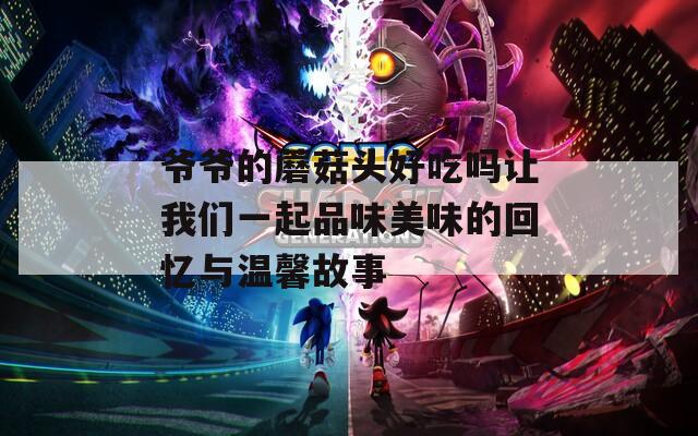 爷爷的蘑菇头好吃吗让我们一起品味美味的回忆与温馨故事