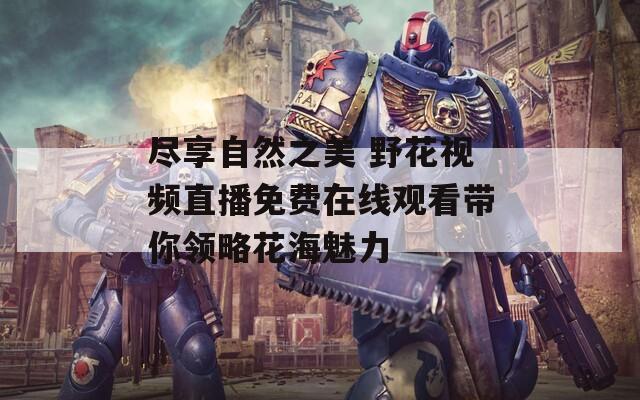 尽享自然之美 野花视频直播免费在线观看带你领略花海魅力