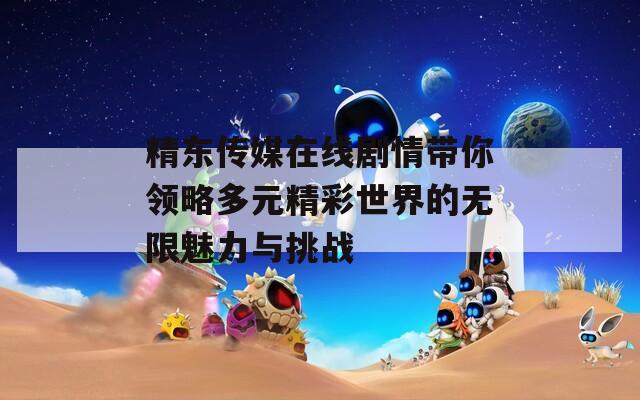 精东传媒在线剧情带你领略多元精彩世界的无限魅力与挑战