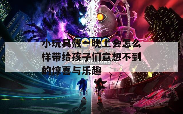 小玩具戴一晚上会怎么样带给孩子们意想不到的惊喜与乐趣