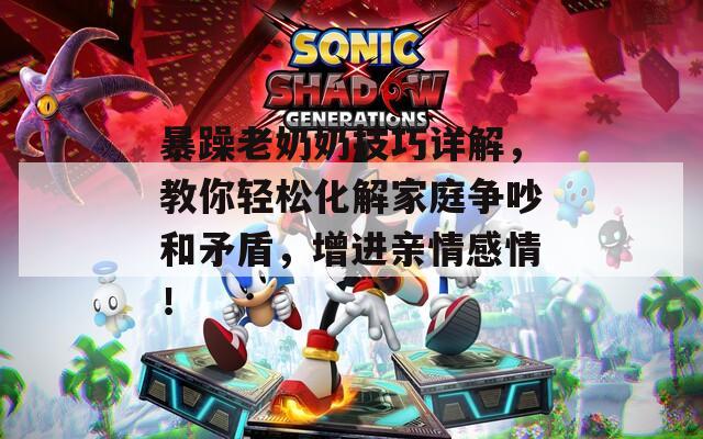 暴躁老奶奶技巧详解，教你轻松化解家庭争吵和矛盾，增进亲情感情！