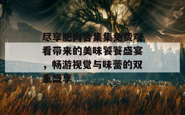 尽享肥肉合集集免费观看带来的美味饕餮盛宴，畅游视觉与味蕾的双重盛享