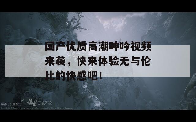 国产优质高潮呻吟视频来袭，快来体验无与伦比的快感吧！