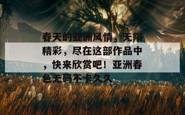 春天的亚洲风情，无限精彩，尽在这部作品中，快来欣赏吧！亚洲春色无码不卡久久