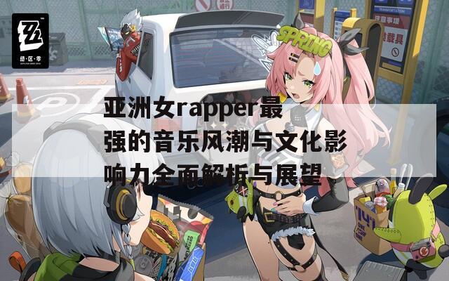 亚洲女rapper最强的音乐风潮与文化影响力全面解析与展望