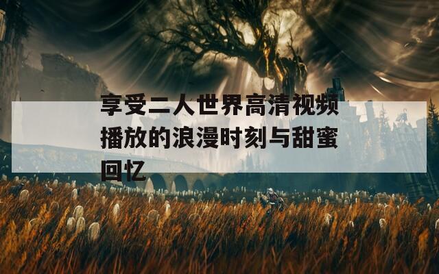享受二人世界高清视频播放的浪漫时刻与甜蜜回忆