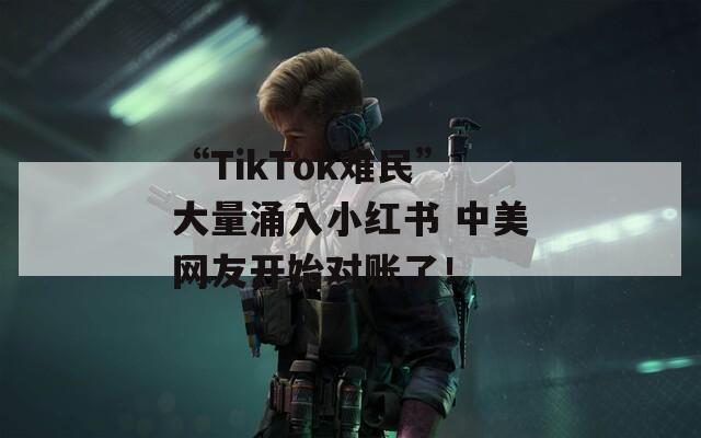 “TikTok难民”大量涌入小红书 中美网友开始对账了！