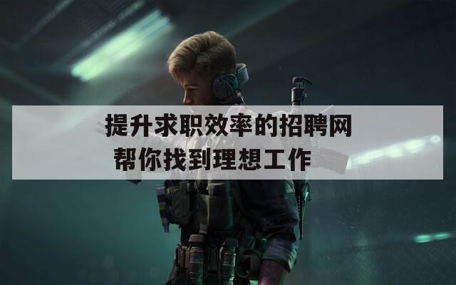提升求职效率的招聘网 帮你找到理想工作