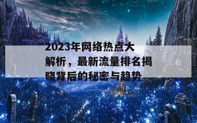 2023年网络热点大解析，最新流量排名揭晓背后的秘密与趋势