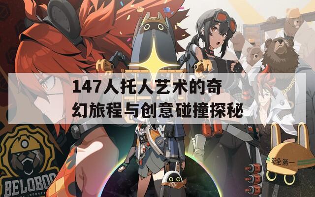 147人托人艺术的奇幻旅程与创意碰撞探秘
