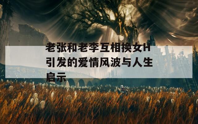 老张和老李互相换女H引发的爱情风波与人生启示
