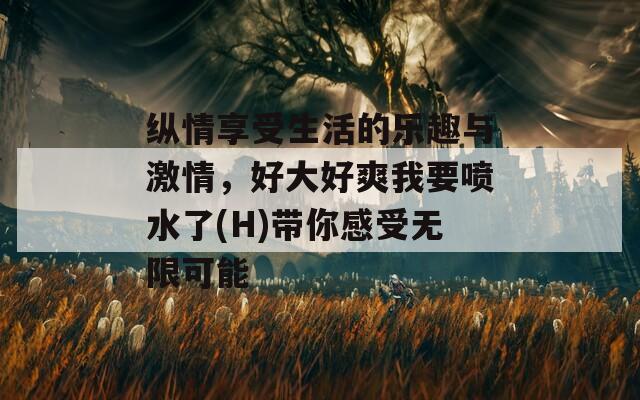 纵情享受生活的乐趣与激情，好大好爽我要喷水了(H)带你感受无限可能