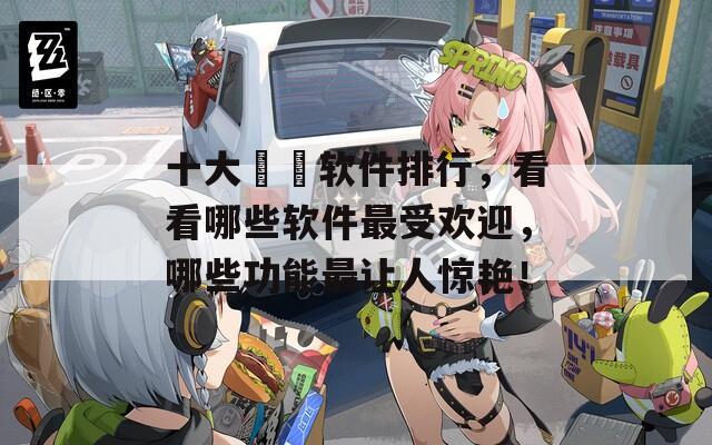 十大汚汚软件排行，看看哪些软件最受欢迎，哪些功能最让人惊艳！