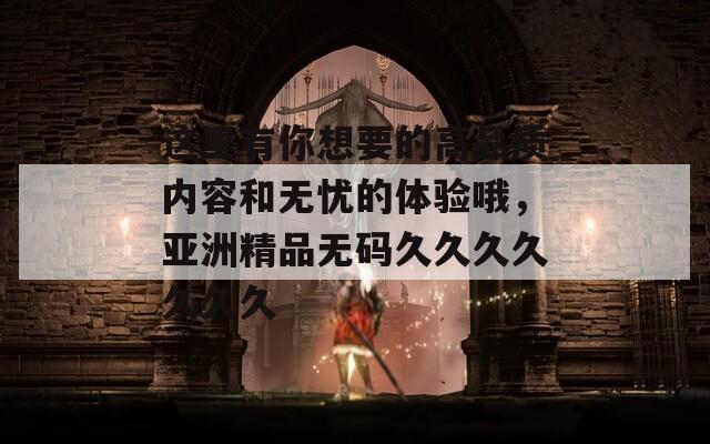 这里有你想要的高品质内容和无忧的体验哦，亚洲精品无码久久久久久久久