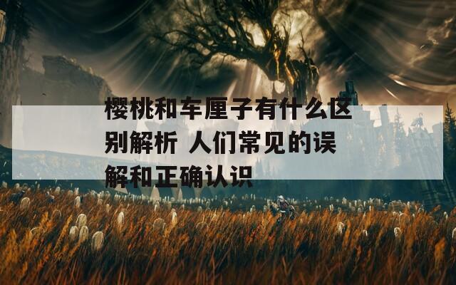 樱桃和车厘子有什么区别解析 人们常见的误解和正确认识