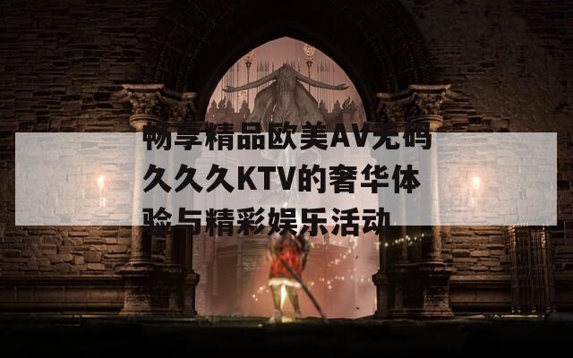 畅享精品欧美AV无码久久久KTV的奢华体验与精彩娱乐活动