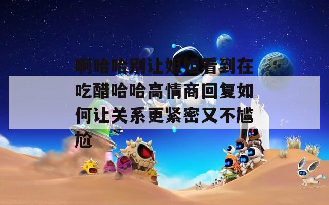 啊哈哈别让姐姐看到在吃醋哈哈高情商回复如何让关系更紧密又不尴尬