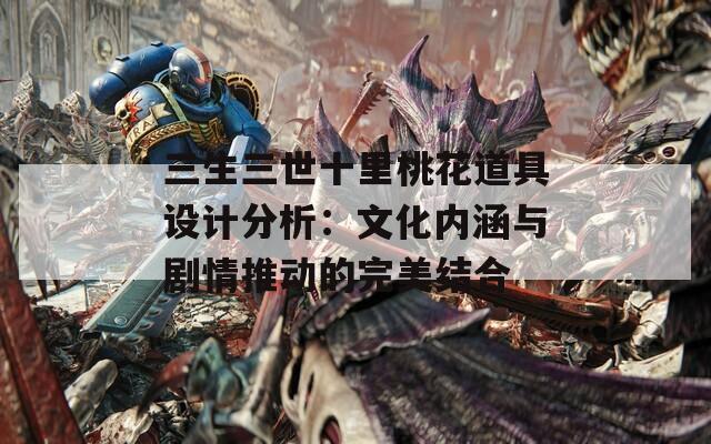 三生三世十里桃花道具设计分析：文化内涵与剧情推动的完美结合