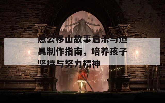 愚公移山故事启示与道具制作指南，培养孩子坚持与努力精神